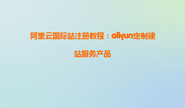阿里云国际站注册教程：aliyun定制建站服务产品