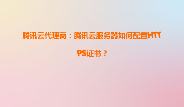 腾讯云代理商：腾讯云服务器如何配置HTTPS证书？