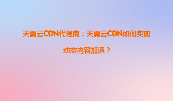 天翼云CDN代理商：天翼云CDN如何实现动态内容加速？