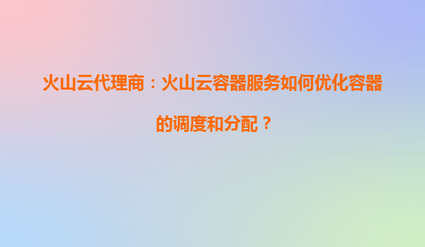 火山云代理商：火山云容器服务如何优化容器的调度和分配？