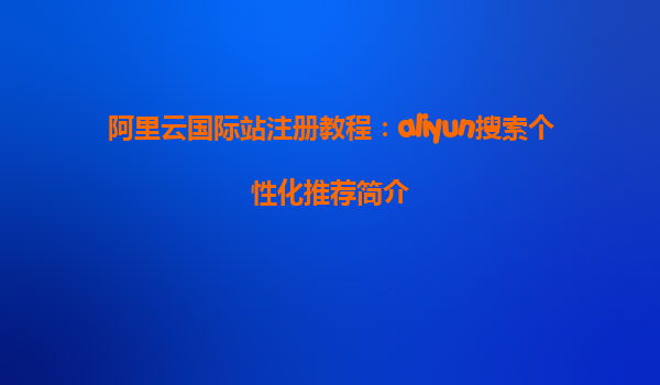 阿里云国际站注册教程：aliyun搜索个性化推荐简介
