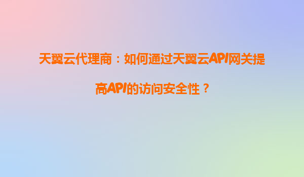 天翼云代理商：如何通过天翼云API网关提高API的访问安全性？