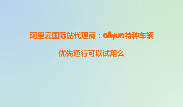 阿里云国际站代理商：aliyun特种车辆优先通行可以试用么