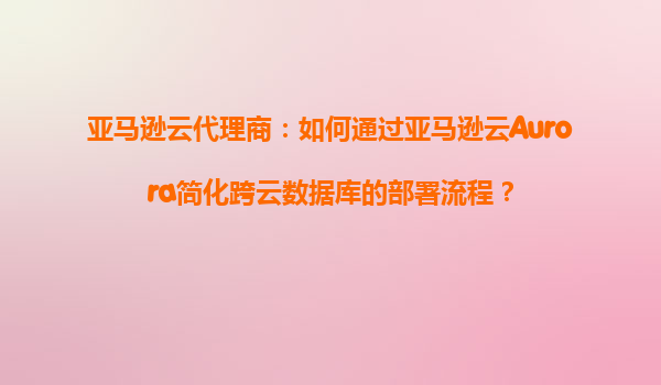 亚马逊云代理商：如何通过亚马逊云Aurora简化跨云数据库的部署流程？