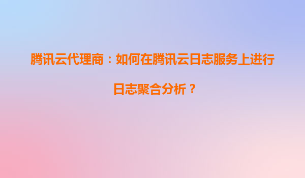 腾讯云代理商：如何在腾讯云日志服务上进行日志聚合分析？
