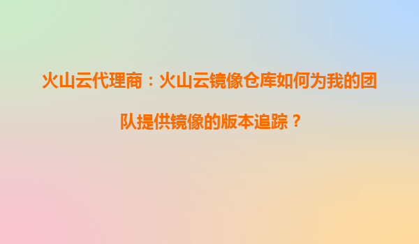 火山云代理商：火山云镜像仓库如何为我的团队提供镜像的版本追踪？