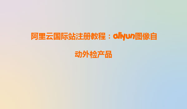 阿里云国际站注册教程：aliyun图像自动外检产品