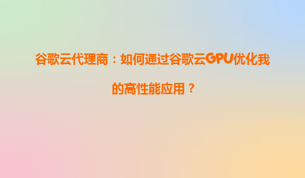谷歌云代理商：如何通过谷歌云GPU优化我的高性能应用？