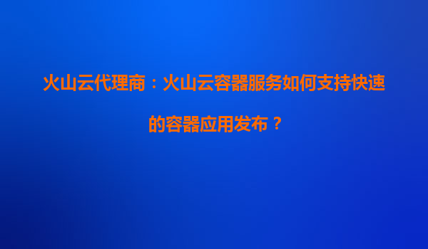 火山云代理商：火山云容器服务如何支持快速的容器应用发布？