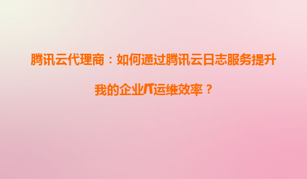 腾讯云代理商：如何通过腾讯云日志服务提升我的企业IT运维效率？