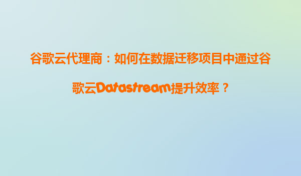 谷歌云代理商：如何在数据迁移项目中通过谷歌云Datastream提升效率？