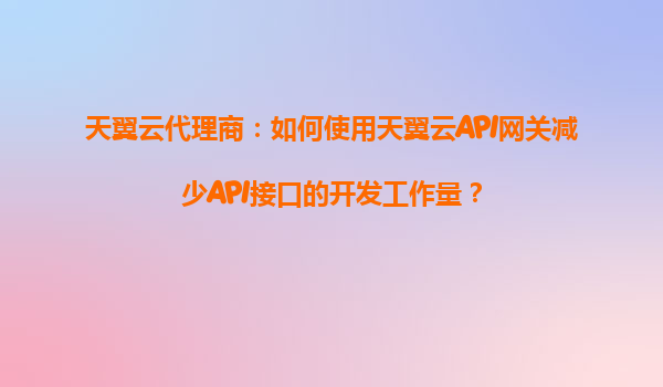 天翼云代理商：如何使用天翼云API网关减少API接口的开发工作量？