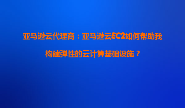 亚马逊云代理商：亚马逊云EC2如何帮助我构建弹性的云计算基础设施？