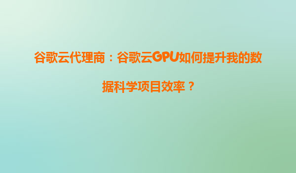 谷歌云代理商：谷歌云GPU如何提升我的数据科学项目效率？