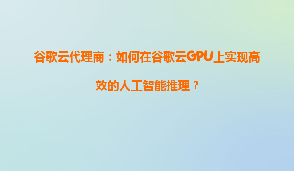 谷歌云代理商：如何在谷歌云GPU上实现高效的人工智能推理？