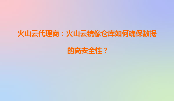 火山云代理商：火山云镜像仓库如何确保数据的高安全性？