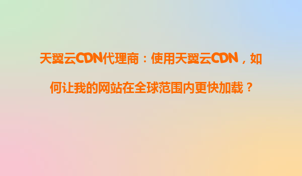 天翼云CDN代理商：使用天翼云CDN，如何让我的网站在全球范围内更快加载？