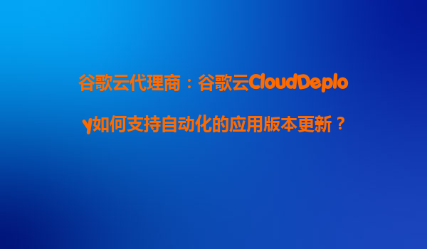 谷歌云代理商：谷歌云CloudDeploy如何支持自动化的应用版本更新？