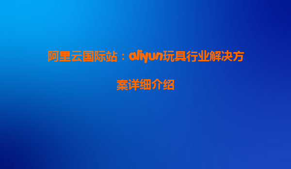 阿里云国际站：aliyun玩具行业解决方案详细介绍