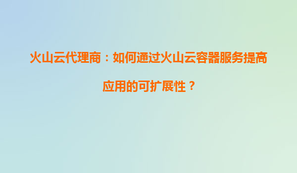 火山云代理商：如何通过火山云容器服务提高应用的可扩展性？