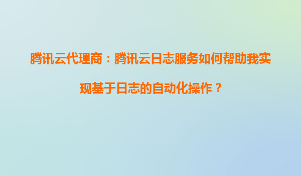 腾讯云代理商：腾讯云日志服务如何帮助我实现基于日志的自动化操作？