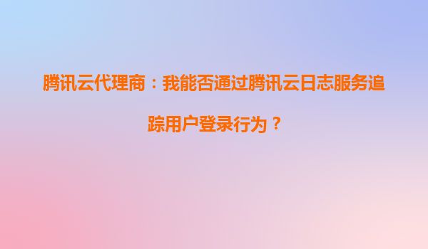 腾讯云代理商：我能否通过腾讯云日志服务追踪用户登录行为？
