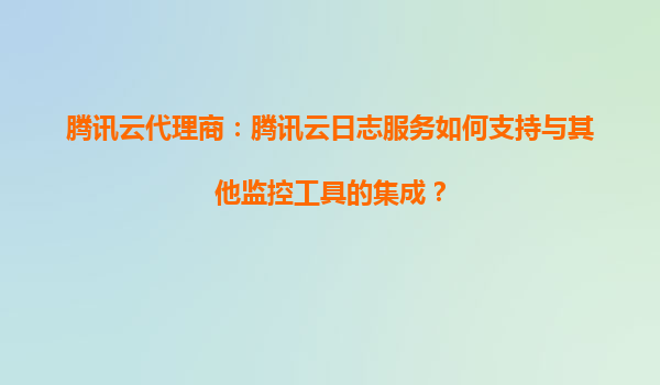 腾讯云代理商：腾讯云日志服务如何支持与其他监控工具的集成？