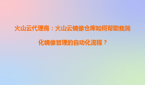 火山云代理商：火山云镜像仓库如何帮助我简化镜像管理的自动化流程？