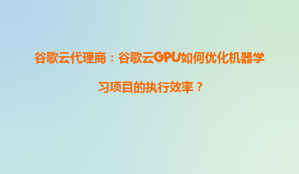 谷歌云代理商：谷歌云GPU如何优化机器学习项目的执行效率？