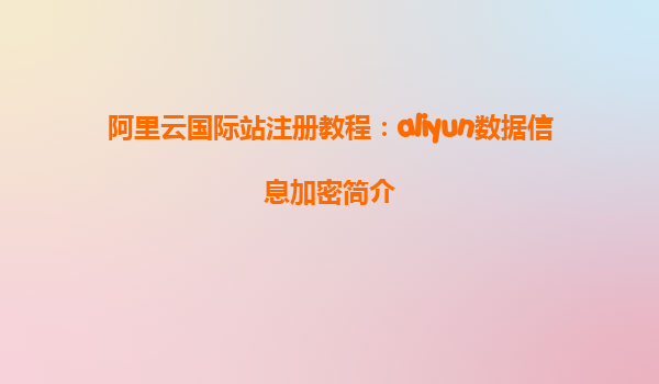 阿里云国际站注册教程：aliyun数据信息加密简介