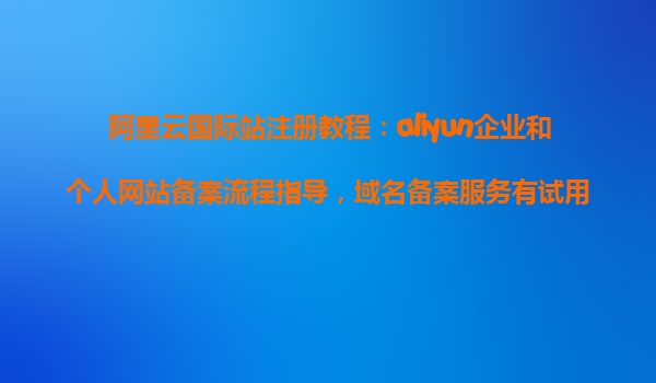 阿里云国际站注册教程：aliyun企业和个人网站备案流程指导，域名备案服务有试用的么