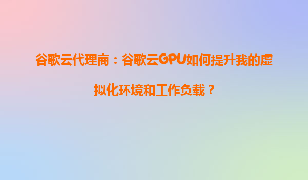 谷歌云代理商：谷歌云GPU如何提升我的虚拟化环境和工作负载？