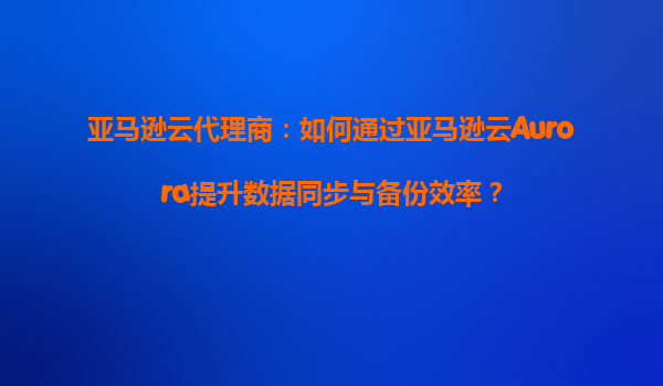 亚马逊云代理商：如何通过亚马逊云Aurora提升数据同步与备份效率？