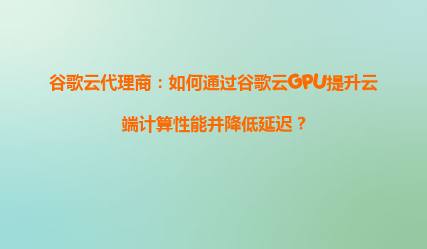 谷歌云代理商：如何通过谷歌云GPU提升云端计算性能并降低延迟？