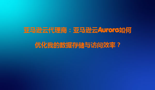 亚马逊云代理商：亚马逊云Aurora如何优化我的数据存储与访问效率？