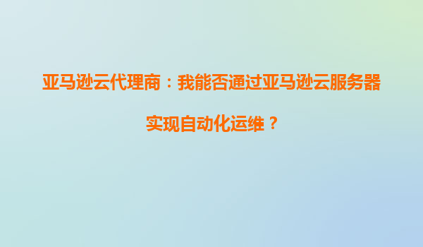 亚马逊云代理商：我能否通过亚马逊云服务器实现自动化运维？