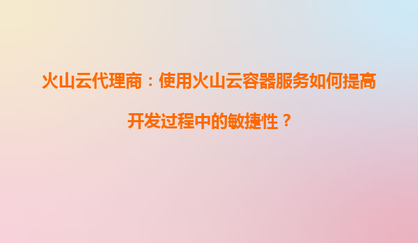 火山云代理商：使用火山云容器服务如何提高开发过程中的敏捷性？