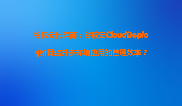 谷歌云代理商：谷歌云CloudDeploy如何提升多环境应用的管理效率？