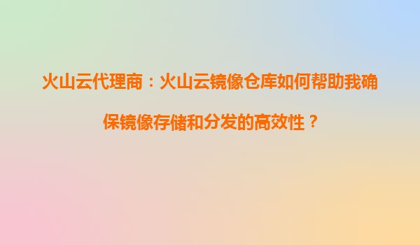 火山云代理商：火山云镜像仓库如何帮助我确保镜像存储和分发的高效性？