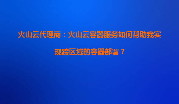 火山云代理商：火山云容器服务如何帮助我实现跨区域的容器部署？