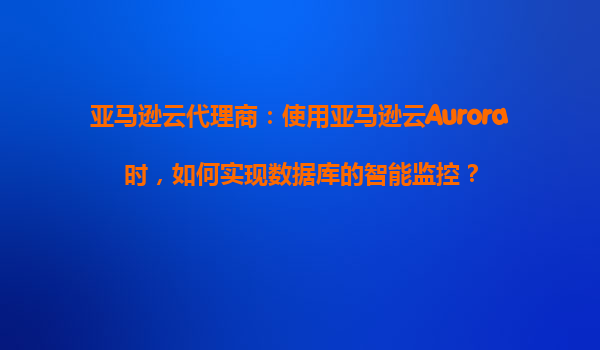 亚马逊云代理商：使用亚马逊云Aurora时，如何实现数据库的智能监控？