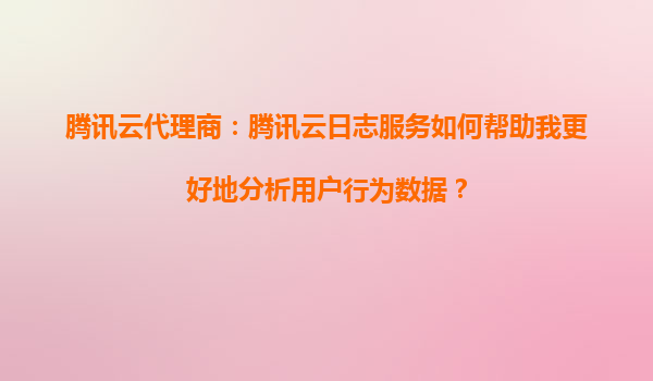 腾讯云代理商：腾讯云日志服务如何帮助我更好地分析用户行为数据？