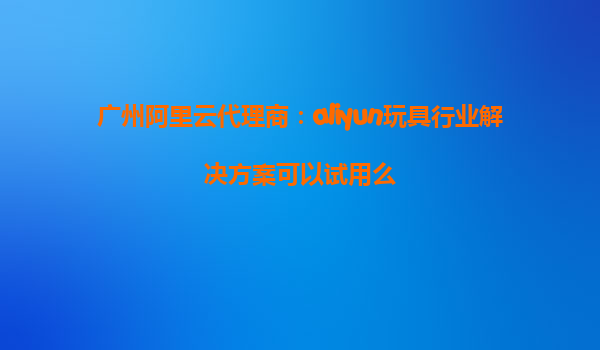 广州阿里云代理商：aliyun玩具行业解决方案可以试用么