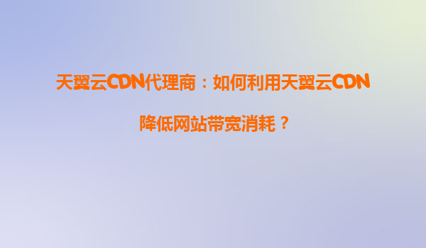天翼云CDN代理商：如何利用天翼云CDN降低网站带宽消耗？
