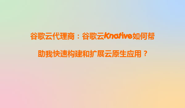 谷歌云代理商：谷歌云Knative如何帮助我快速构建和扩展云原生应用？