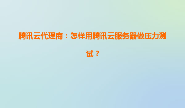 腾讯云代理商：怎样用腾讯云服务器做压力测试？