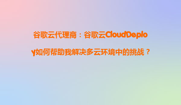 谷歌云代理商：谷歌云CloudDeploy如何帮助我解决多云环境中的挑战？