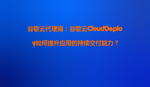 谷歌云代理商：谷歌云CloudDeploy如何提升应用的持续交付能力？