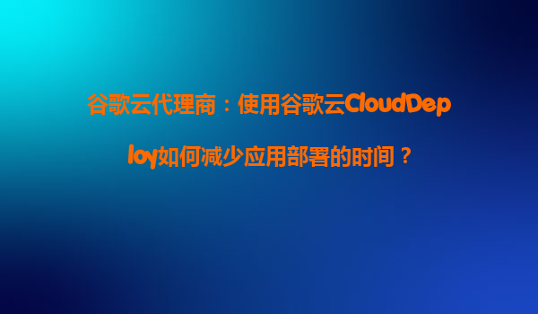 谷歌云代理商：使用谷歌云CloudDeploy如何减少应用部署的时间？