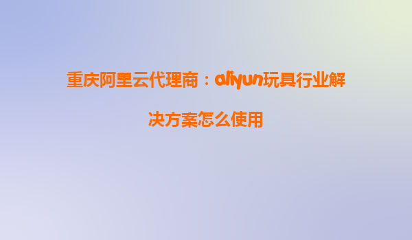 重庆阿里云代理商：aliyun玩具行业解决方案怎么使用